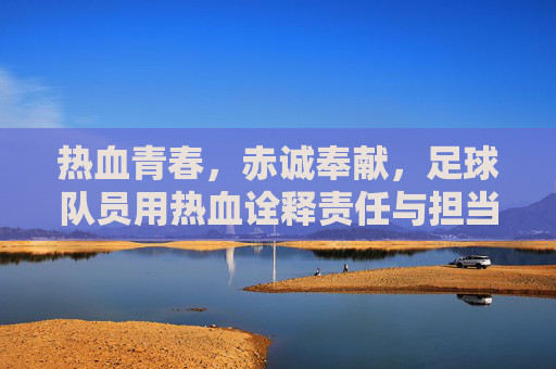 热血青春，赤诚奉献，足球队员用热血诠释责任与担当