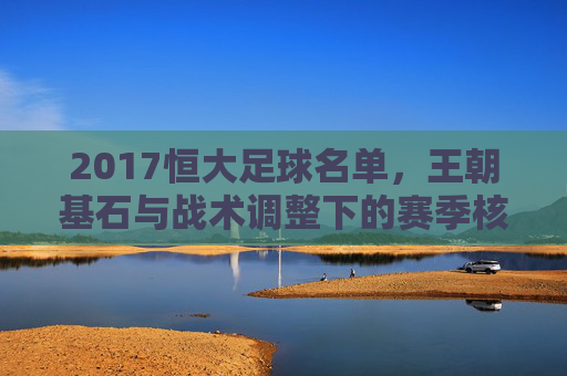 2017恒大足球名单，王朝基石与战术调整下的赛季核心阵容