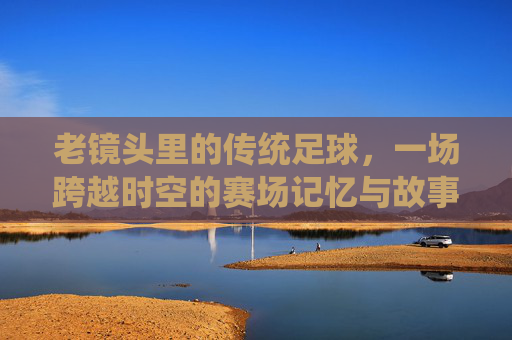 老镜头里的传统足球，一场跨越时空的赛场记忆与故事传承，老镜头里的传统足球，一场跨越时空的赛场记忆与故事传承