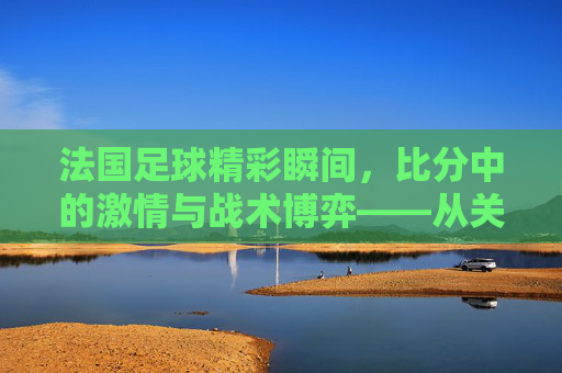 法国足球精彩瞬间，比分中的激情与战术博弈——从关键进球到胜利的瞬间定格，法国足球精彩瞬间，比分中的激情与战术博弈，从关键进球到胜利的瞬间定格