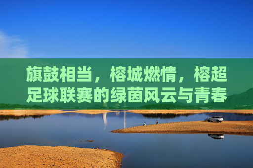 旗鼓相当，榕城燃情，榕超足球联赛的绿茵风云与青春逐梦