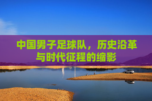 中国男子足球队，历史沿革与时代征程的缩影