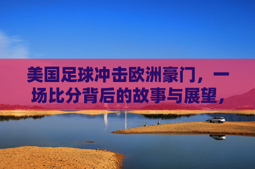 美国足球冲击欧洲豪门，一场比分背后的故事与展望，美国足球冲击欧洲豪门，一场比分背后的故事与展望