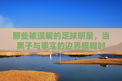 那些被误解的足球明星，当黑子与事实的边界模糊时