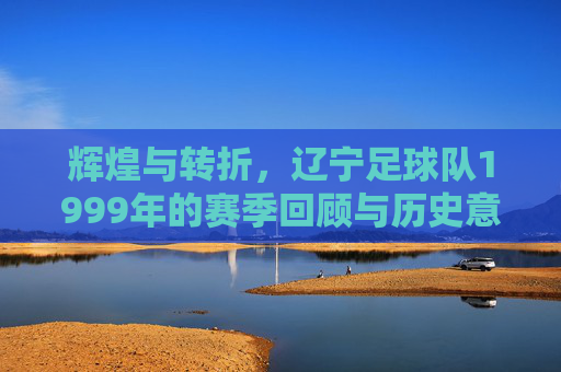 辉煌与转折,辽宁足球队1999年的赛季回顾与历史意义