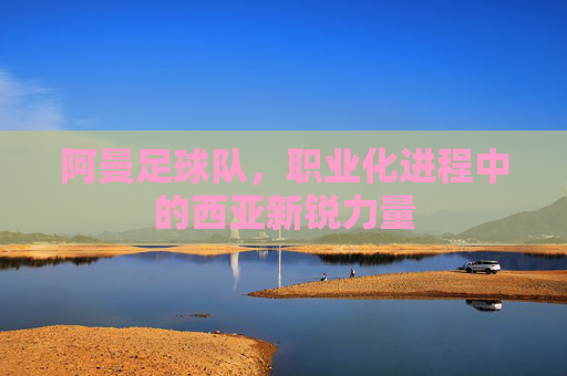 阿曼足球队，职业化进程中的西亚新锐力量