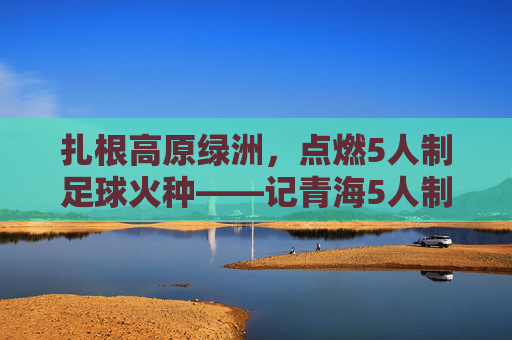 扎根高原绿洲，点燃5人制足球火种——记青海5人制足球教练的坚守与传承，扎根高原绿洲，点燃5人制足球火种——记青海5人制足球教练的坚守与传承
