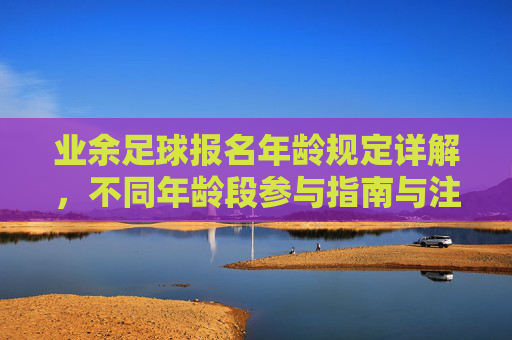 业余足球报名年龄规定详解,不同年龄段参与指南与注意事项