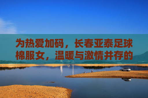 为热爱加码，长春亚泰足球棉服女，温暖与激情并存的运动时尚单品