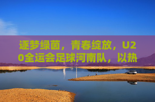 逐梦绿茵，青春绽放，U20全运会足球河南队，以热血书写中原足球新篇章