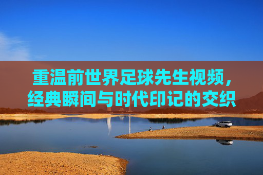 重温前世界足球先生视频，经典瞬间与时代印记的交织，重温前世界足球先生视频，经典瞬间与时代印记的交织