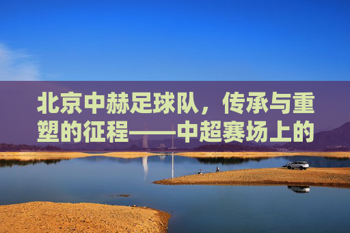 北京中赫足球队,传承与重塑的征程——中超赛场上的京味足球故事
