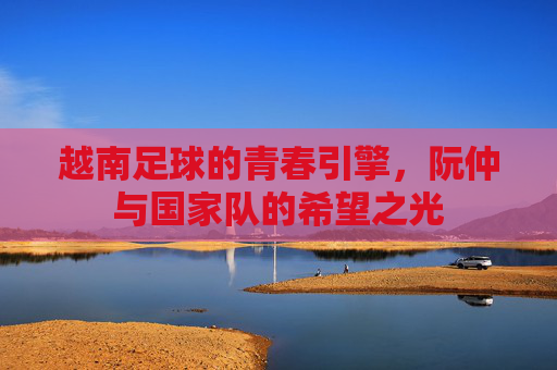 越南足球的青春引擎,阮仲与国家队的希望之光