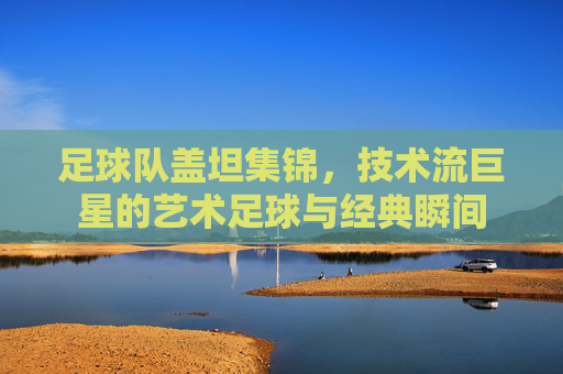 足球队盖坦集锦，技术流巨星的艺术足球与经典瞬间