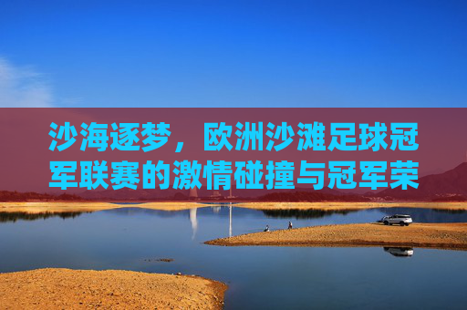 沙海逐梦，欧洲沙滩足球冠军联赛的激情碰撞与冠军荣耀，沙海逐梦，欧洲沙滩足球冠军联赛的激情碰撞与冠军荣耀