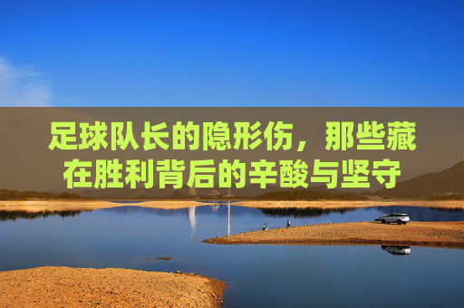 足球队长的隐形伤，那些藏在胜利背后的辛酸与坚守