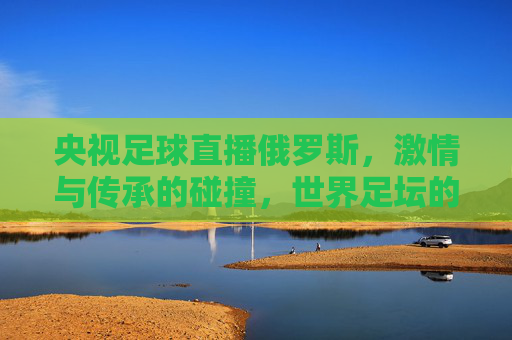 央视足球直播俄罗斯,激情与传承的碰撞,世界足坛的视觉盛宴,央视足球直播俄罗斯,激情与传承的碰撞,世界足坛的视觉盛宴