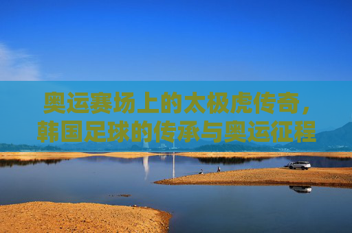 奥运赛场上的太极虎传奇,韩国足球的传承与奥运征程