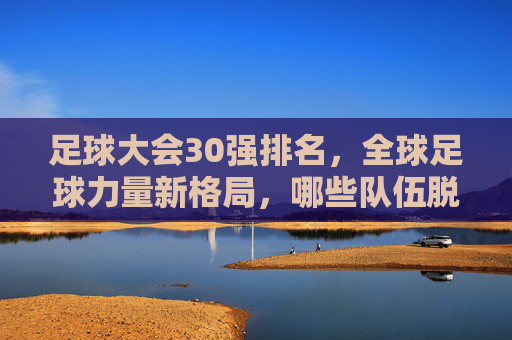 足球大会30强排名,全球足球力量新格局,哪些队伍脱颖而出?