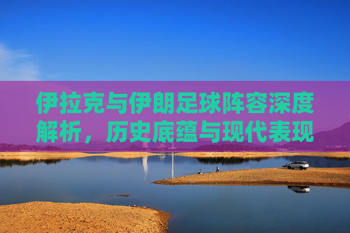 伊拉克与伊朗足球阵容深度解析，历史底蕴与现代表现的对比与交融