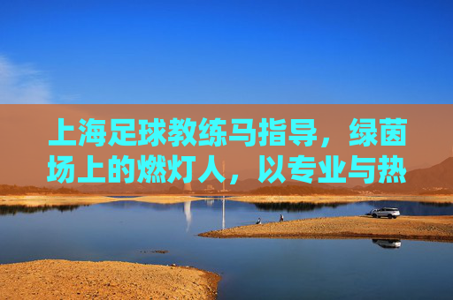 上海足球教练马指导，绿茵场上的燃灯人，以专业与热忱点燃青春足球梦想