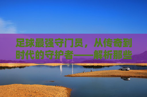 足球最强守门员，从传奇到时代的守护者——解析那些封神之手的巅峰对决与永恒印记