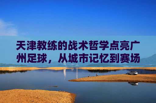 天津教练的战术哲学点亮广州足球,从城市记忆到赛场突破的深度融合