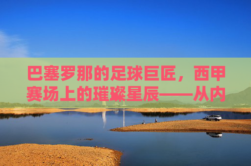 巴塞罗那的足球巨匠，西甲赛场上的璀璨星辰——从内马尔到梅西，巨星们书写的不朽传奇