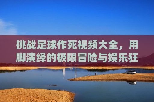 挑战足球作死视频大全,用脚演绎的极限冒险与娱乐狂欢,挑战足球作死视频大全,用脚演绎的极限冒险与娱乐狂欢