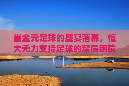 当金元足球的盛宴落幕,恒大无力支持足球的深层困境与未来思考,当金元足球的盛宴落幕,恒大无力支持足球的深层困境与未来思考
