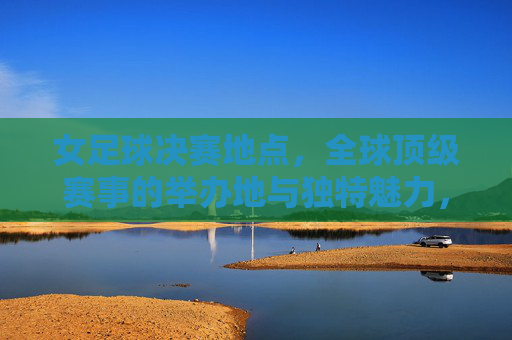 女足球决赛地点，全球顶级赛事的举办地与独特魅力，女足球决赛举办地，全球顶级赛事的舞台与独特魅力
