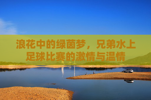 浪花中的绿茵梦，兄弟水上足球比赛的激情与温情