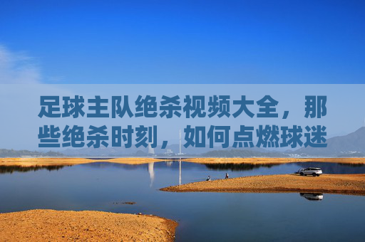 足球主队绝杀视频大全，那些绝杀时刻，如何点燃球迷的激情与热血