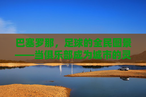 巴塞罗那，足球的全民图景——当俱乐部成为城市的灵魂，绿茵梦想与城市脉搏同频共振