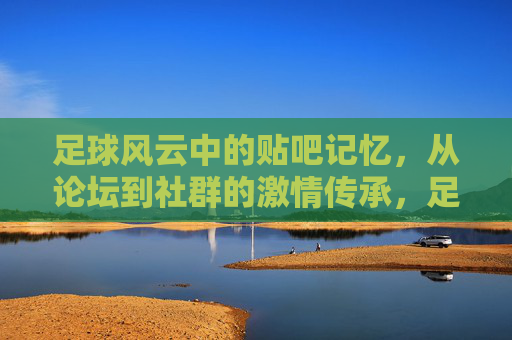 足球风云中的贴吧记忆，从论坛到社群的激情传承，足球风云中的贴吧记忆，从论坛到社群的激情传承