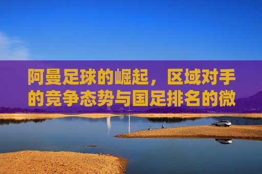 阿曼足球的崛起,区域对手的竞争态势与国足排名的微妙关联,阿曼足球的崛起,区域对手竞争态势与国足排名的微妙关联