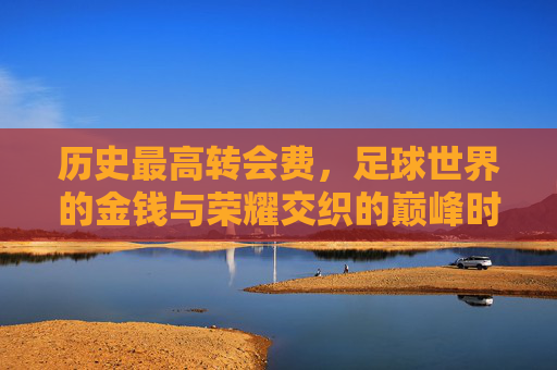 历史最高转会费，足球世界的金钱与荣耀交织的巅峰时刻
