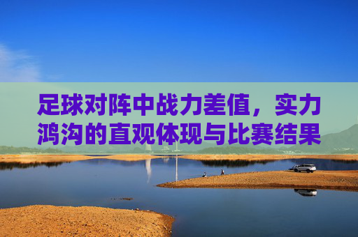 足球对阵中战力差值，实力鸿沟的直观体现与比赛结果的预判指标