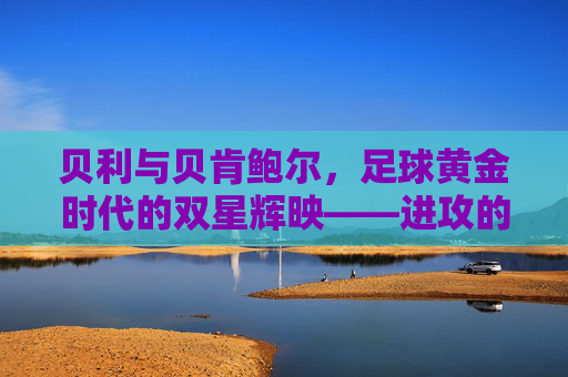 贝利与贝肯鲍尔，足球黄金时代的双星辉映——进攻的艺术与战术的哲学