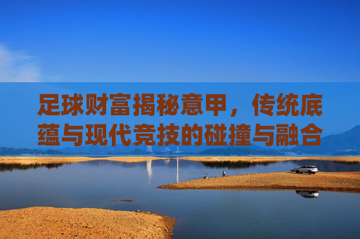 足球财富揭秘意甲,传统底蕴与现代竞技的碰撞与融合