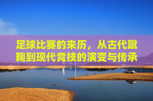 足球比赛的来历,从古代蹴鞠到现代竞技的演变与传承
