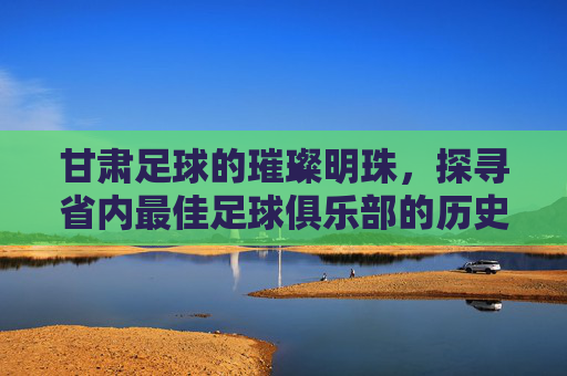 甘肃足球的璀璨明珠，探寻省内最佳足球俱乐部的历史与荣耀