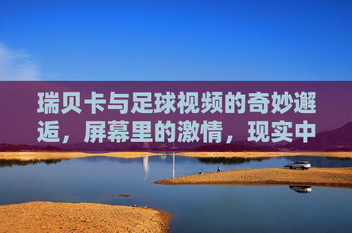 瑞贝卡与足球视频的奇妙邂逅，屏幕里的激情，现实中的热爱
