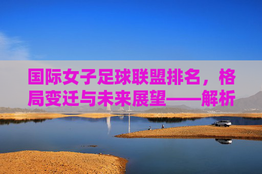 国际女子足球联盟排名,格局变迁与未来展望——解析当前女子足球世界格局的新动态