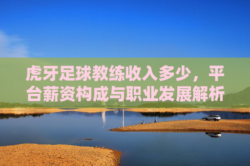 虎牙足球教练收入多少,平台薪资构成与职业发展解析