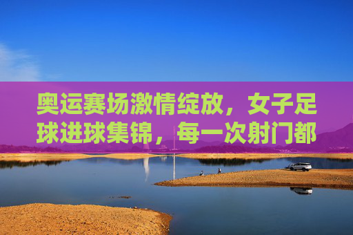 奥运赛场激情绽放,女子足球进球集锦,每一次射门都是对梦想的诠释