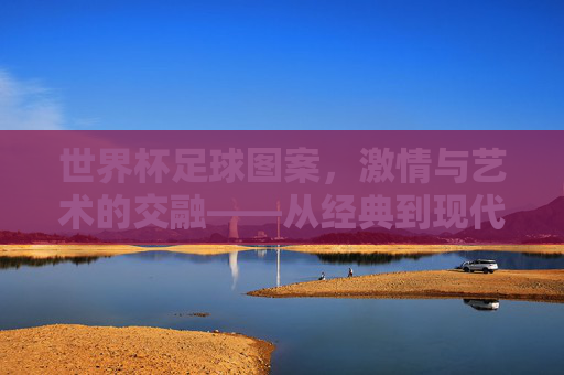世界杯足球图案，激情与艺术的交融——从经典到现代的视觉盛宴，世界杯足球图案，激情与艺术的交融——从经典到现代的视觉盛宴