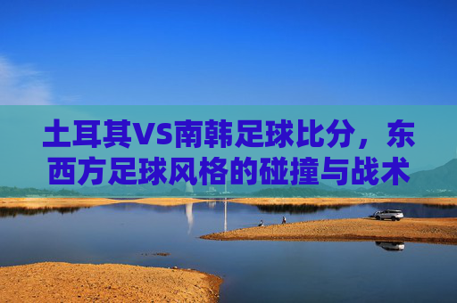 土耳其VS南韩足球比分，东西方足球风格的碰撞与战术博弈，土耳其VS南韩足球比分，东西方足球风格的碰撞与战术博弈