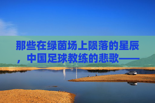 那些在绿茵场上陨落的星辰,中国足球教练的悲歌——追忆中国足球教练的死亡名单,那些在绿茵场上陨落的星辰,中国足球教练的悲歌——追忆中国足球教练的死亡名单