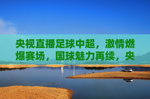 央视直播足球中超,激情燃爆赛场,国球魅力再续,央视直播足球中超,激情燃爆赛场,国球魅力再续